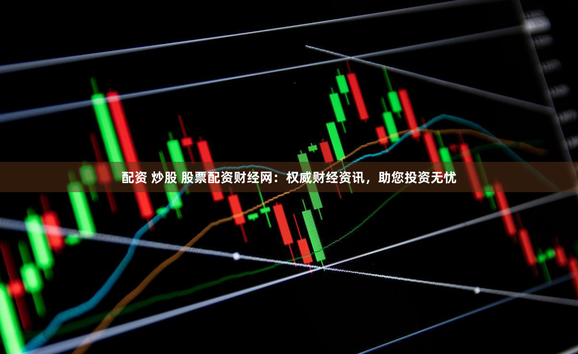 配资 炒股 股票配资财经网：权威财经资讯，助您投资无忧