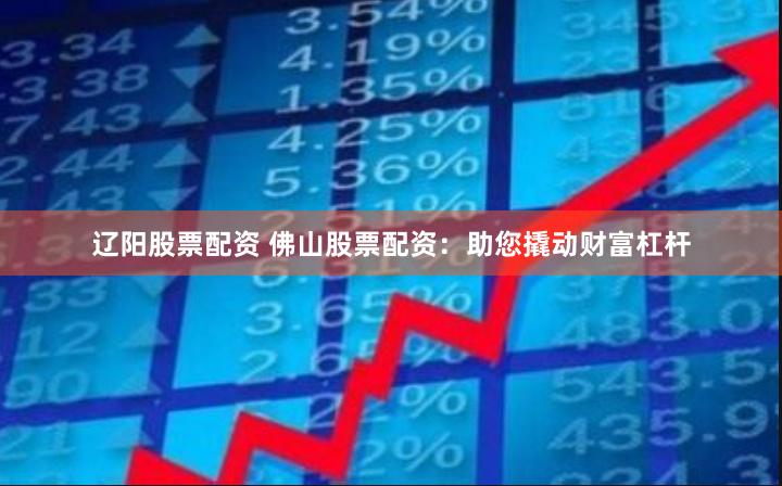 辽阳股票配资 佛山股票配资：助您撬动财富杠杆