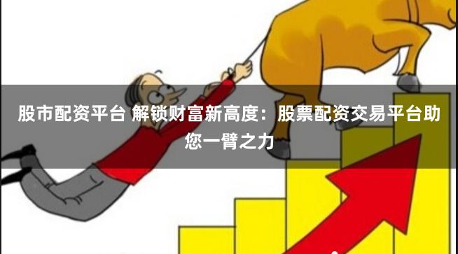 股市配资平台 解锁财富新高度：股票配资交易平台助您一臂之力