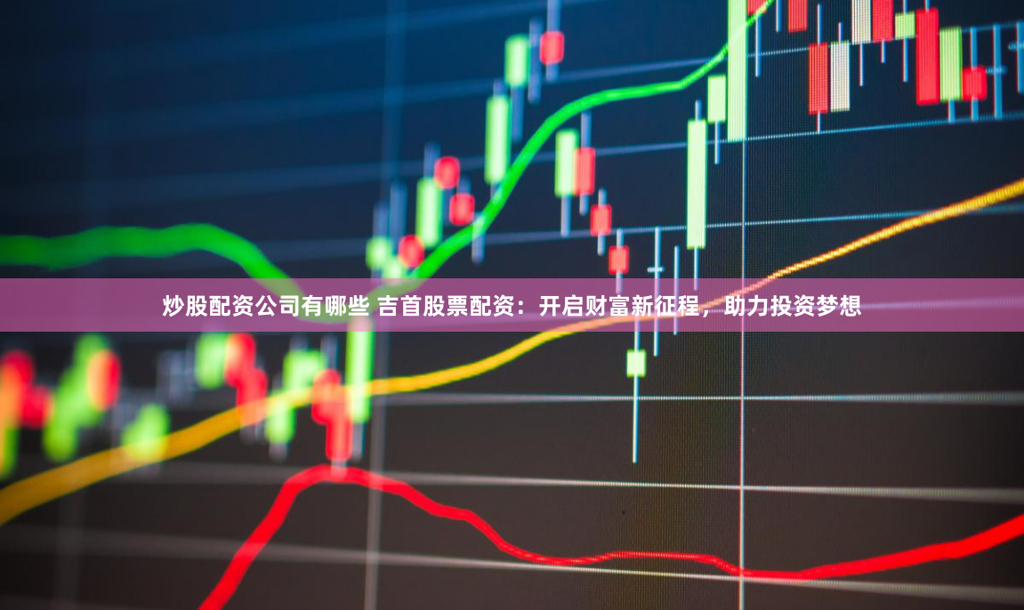 炒股配资公司有哪些 吉首股票配资：开启财富新征程，助力投资梦想