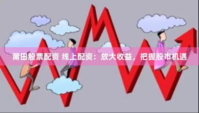 莆田股票配资 线上配资：放大收益，把握股市机遇