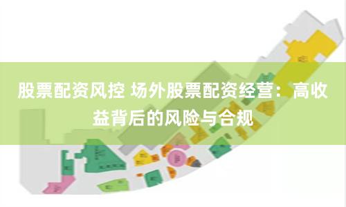 股票配资风控 场外股票配资经营：高收益背后的风险与合规