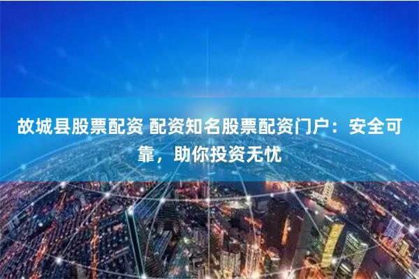 故城县股票配资 配资知名股票配资门户：安全可靠，助你投资无忧