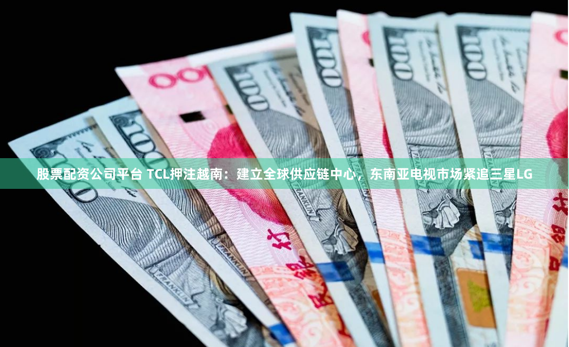 股票配资公司平台 TCL押注越南：建立全球供应链中心，东南亚电视市场紧追三星LG