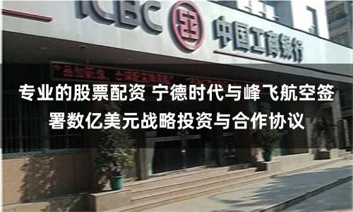 专业的股票配资 宁德时代与峰飞航空签署数亿美元战略投资与合作协议
