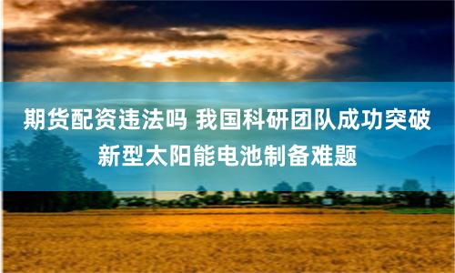 期货配资违法吗 我国科研团队成功突破新型太阳能电池制备难题