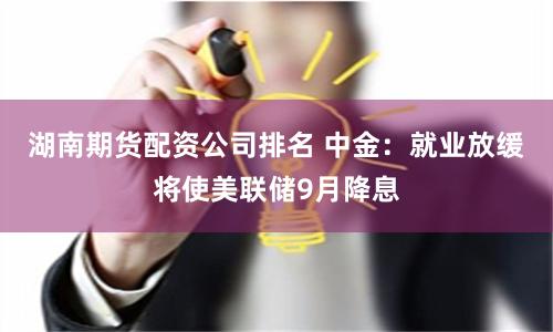 湖南期货配资公司排名 中金：就业放缓将使美联储9月降息