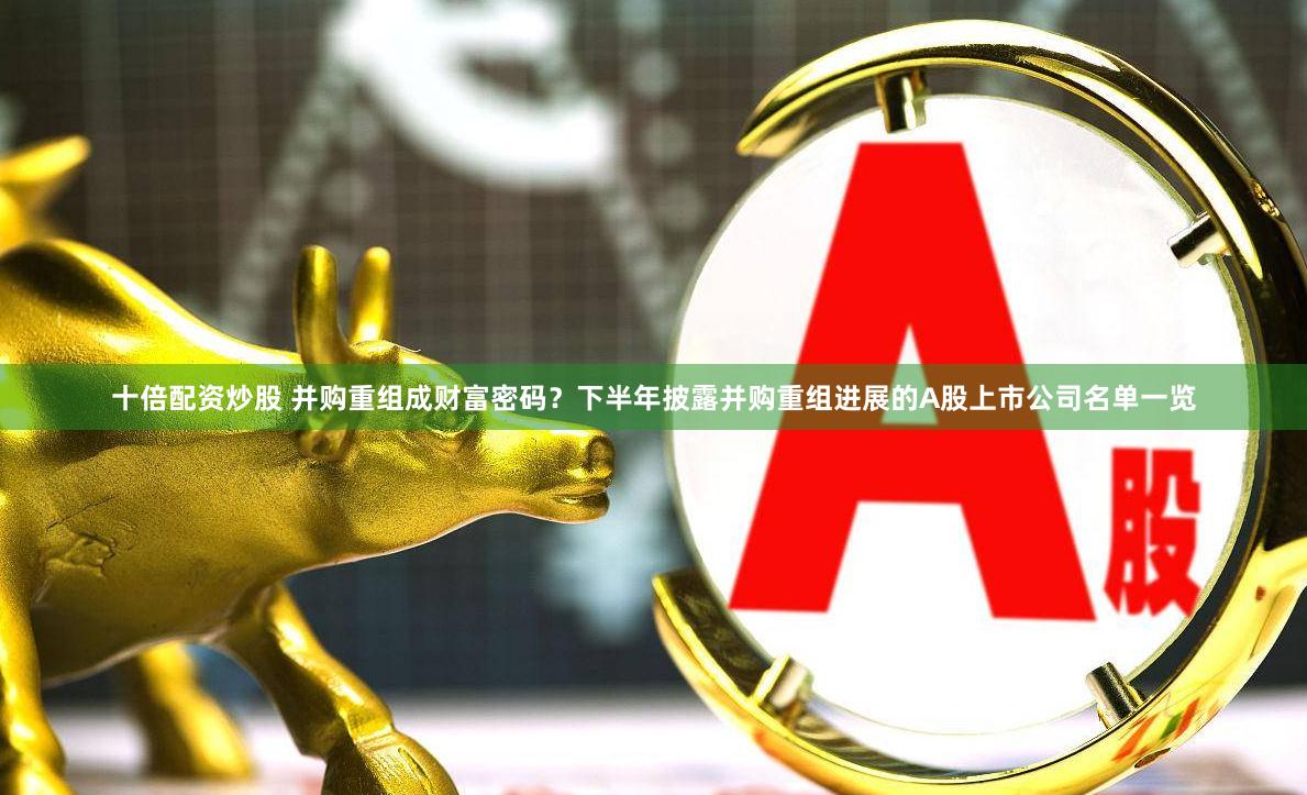十倍配资炒股 并购重组成财富密码？下半年披露并购重组进展的A股上市公司名单一览