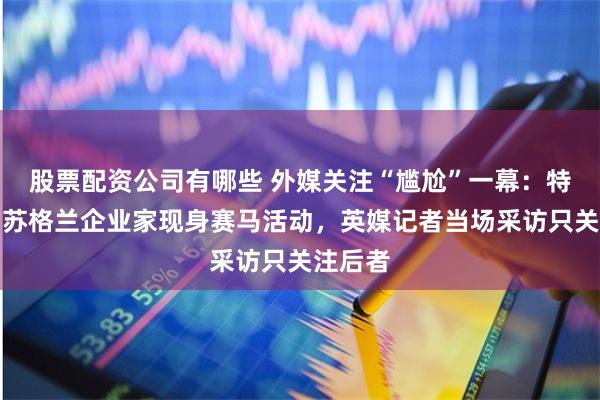 股票配资公司有哪些 外媒关注“尴尬”一幕：特拉斯与苏格兰企业家现身赛马活动，英媒记者当场采访只关注后者
