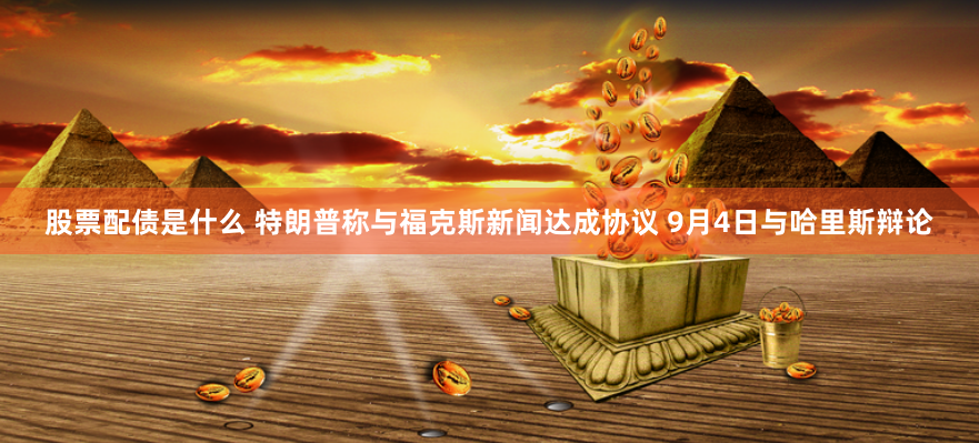 股票配债是什么 特朗普称与福克斯新闻达成协议 9月4日与哈里斯辩论