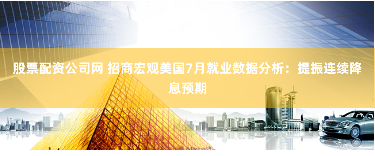 股票配资公司网 招商宏观美国7月就业数据分析：提振连续降息预期
