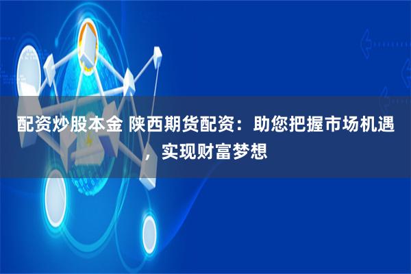 配资炒股本金 陕西期货配资：助您把握市场机遇，实现财富梦想