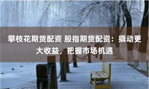攀枝花期货配资 股指期货配资：撬动更大收益，把握市场机遇