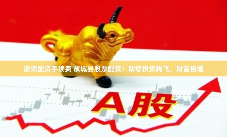 股票配资手续费 故城县股票配资：助您投资腾飞，财富倍增