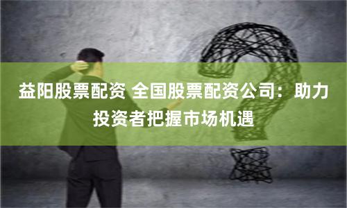 益阳股票配资 全国股票配资公司：助力投资者把握市场机遇