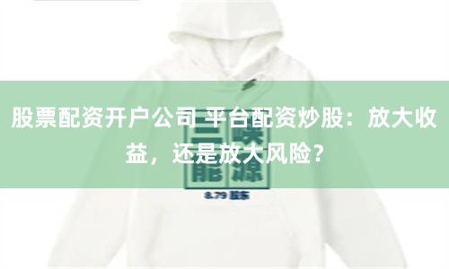 股票配资开户公司 平台配资炒股：放大收益，还是放大风险？