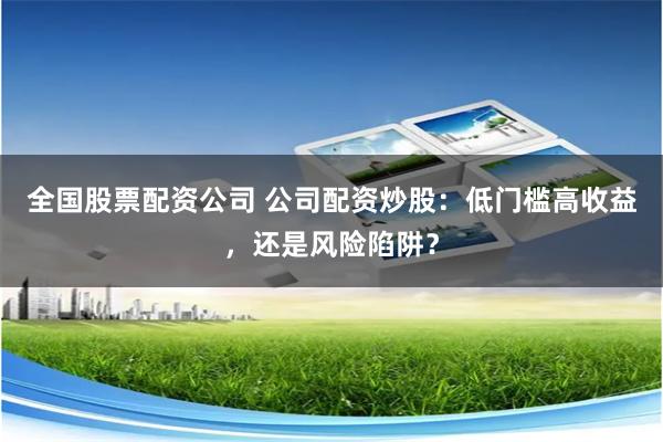 全国股票配资公司 公司配资炒股：低门槛高收益，还是风险陷阱？