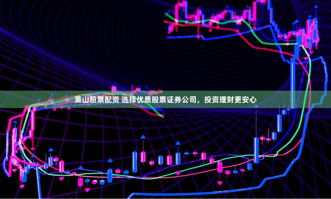 萧山股票配资 选择优质股票证券公司，投资理财更安心