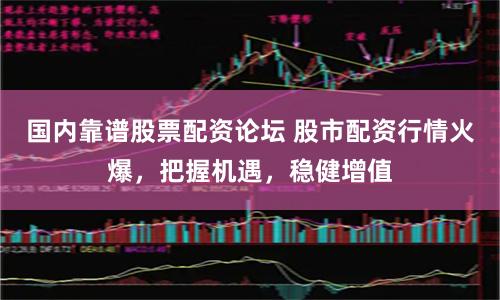 国内靠谱股票配资论坛 股市配资行情火爆，把握机遇，稳健增值