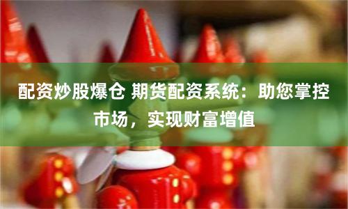 配资炒股爆仓 期货配资系统：助您掌控市场，实现财富增值