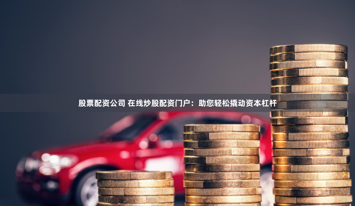 股票配资公司 在线炒股配资门户：助您轻松撬动资本杠杆