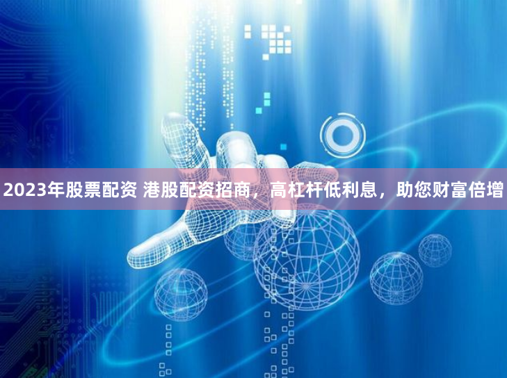 2023年股票配资 港股配资招商,高杠杆低利息,助您财富倍增