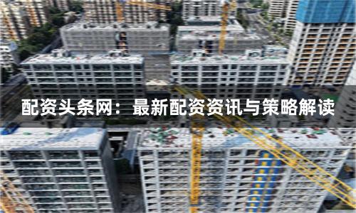 配资头条网：最新配资资讯与策略解读