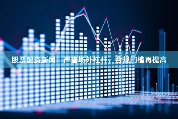 股票配资新闻：严查场外杠杆，合规门槛再提高