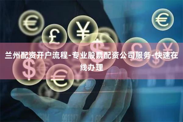 兰州配资开户流程-专业股票配资公司服务-快速在线办理
