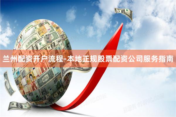 兰州配资开户流程-本地正规股票配资公司服务指南